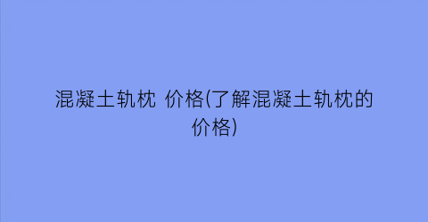 混凝土轨枕 价格(了解混凝土轨枕的价格)